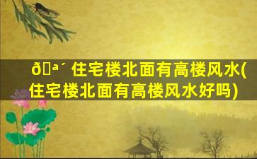 🪴 住宅楼北面有高楼风水(住宅楼北面有高楼风水好吗)